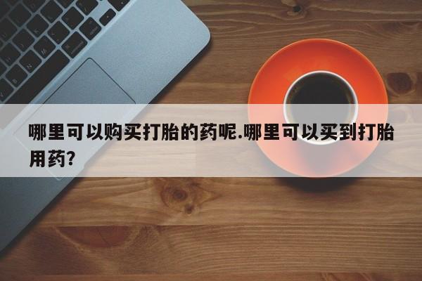 私人诊所能开打胎药哪里可以购买打胎的药呢.哪里可以买到打胎用药？