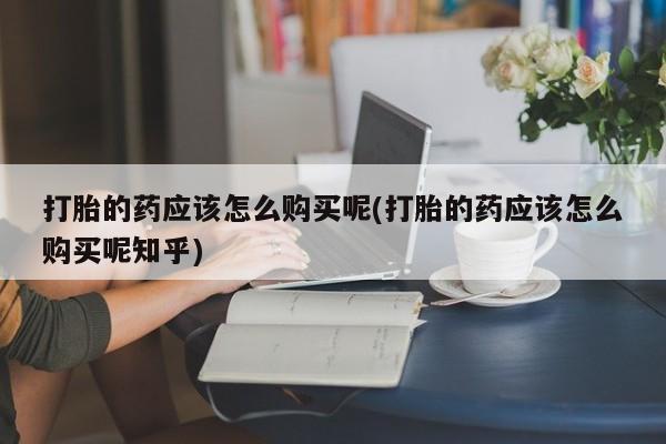 私人诊所能开打胎药打胎的药应该怎么购买呢(打胎的药应该怎么购买呢知乎)